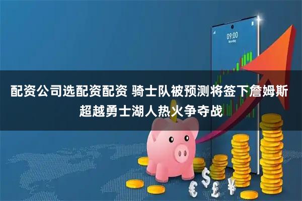 配资公司选配资配资 骑士队被预测将签下詹姆斯 超越勇士湖人热火争夺战